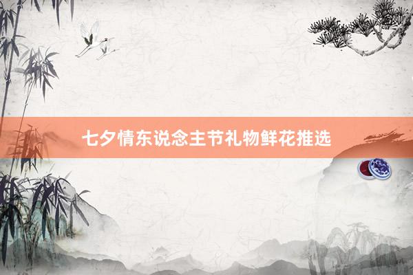七夕情东说念主节礼物鲜花推选